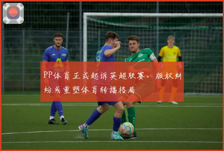 PP体育正式起诉英超联赛，版权纠纷或重塑体育转播格局