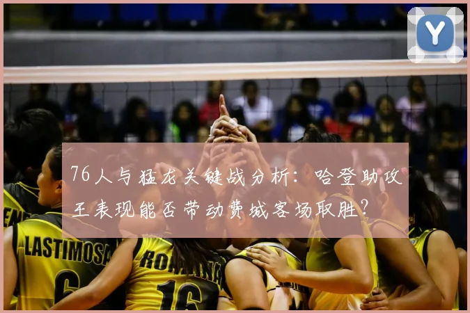 76人与猛龙关键战分析：哈登助攻王表现能否带动费城客场取胜？