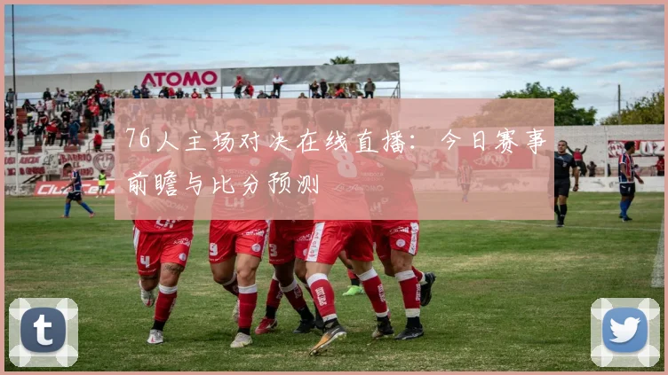 76人主场对决在线直播：今日赛事前瞻与比分预测