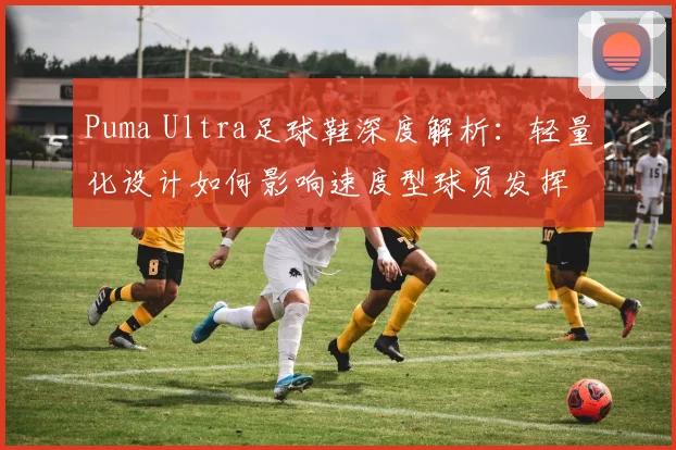 Puma Ultra足球鞋深度解析：轻量化设计如何影响速度型球员发挥