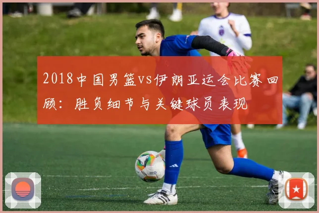 2018中国男篮vs伊朗亚运会比赛回顾：胜负细节与关键球员表现