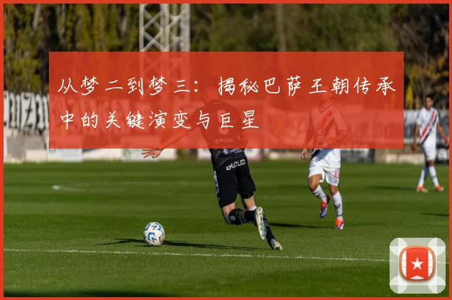 从梦二到梦三：揭秘巴萨王朝传承中的关键演变与巨星