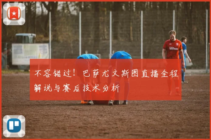 不容错过！巴萨尤文斯图直播全程解说与赛后技术分析