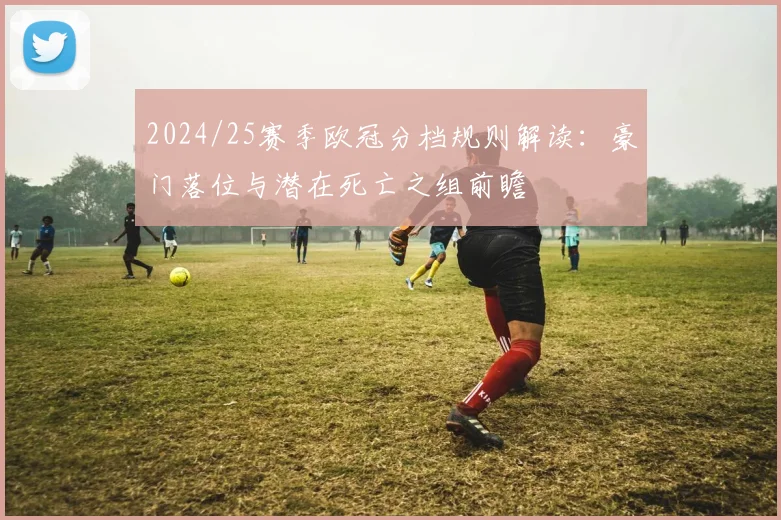 2024/25赛季欧冠分档规则解读：豪门落位与潜在死亡之组前瞻