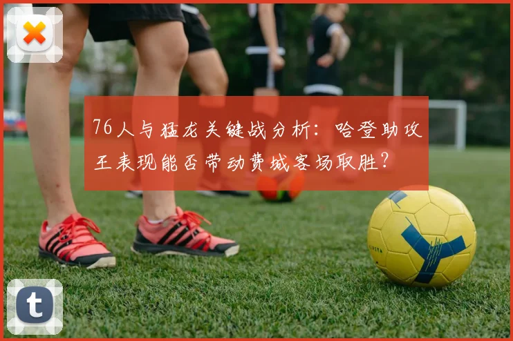 76人与猛龙关键战分析：哈登助攻王表现能否带动费城客场取胜？